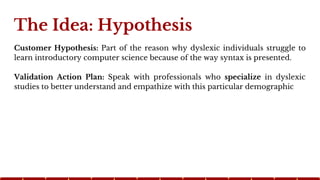The Idea: Hypothesis
Customer Hypothesis: Part of the reason why dyslexic individuals struggle to
learn introductory compu...