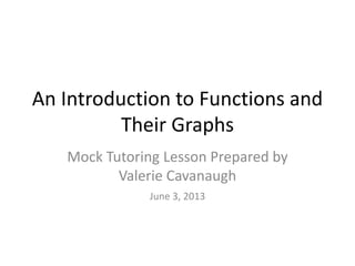 An Introduction to Functions and
Their Graphs
Mock Tutoring Lesson Prepared by
Valerie Cavanaugh
June 3, 2013
 