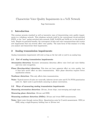 Characterize Voice Quality Impairments in a VoX Network
Sage Instruments
1 Introduction
This seminar presents standard as well as innovative ways of characterizing voice quality impair-
ments in a telephone network. This telephone network could be the conventional circuit-switched
PSTN, or the “new” packet-switched data network (VoIP, VoATM and VoFR etc) or the hybrid of
both. Despite its potential beneﬁts, the convergence of data and voice communications also creates
new impairments that can severely aﬀect voice quality. The main focus of this seminar is to help
you analyze and characterize these impairments.
2 Analog transmission impairments
Analog transmission impairments will exist as long as the last mile or yard is an analog loop.
2.1 List of analog transmission impairments
Attenuation distortion: Excessive attenuation distortion aﬀects voice level and voice ﬁdelity
and even voice recognition.
Phase (Envelop-delay) distortion: This does not have apparent eﬀect on voice quality, but
it does have severe eﬀect on data communication. More phase distortion requires better
equalization scheme.
Nonlinear distortion: This only aﬀects data communication.
Noise: Typical sources of noise are cross-talk, inherent circuit noise and G.711 PCM quantization
noise etc. Quiet noise is particularly annoying to phone conversation.
2.2 Ways of measuring analog transmission impairments
Measuring attenuation distortion: 23-tone, 3-tone slope, tone-sweeping and single tone.
Measuring phase distortion: 23-tone and EDD.
Measuring nonlinear distortion (IMDs): 23-tone and 4-tone IMD measurements.
Noise: Quiet noise through various ﬁlters. Quantization noise by C-notch measurement. STD (or
SNR) using a single-frequency holding tone or 23-tone test.
1
 