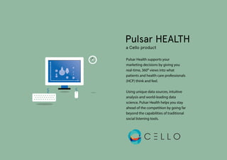 Pulsar HEALTH
a Cello product
Pulsar Health supports your
marketing decisions by giving you
real-time, 360º views into what
patients and health care professionals
(HCP) think and feel.
Using unique data sources, intuitive
analysis and world-leading data
science, Pulsar Health helps you stay
ahead of the competition by going far
beyond the capabilities of traditional
social listening tools.
 