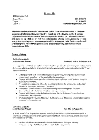 Richard Pitt
15 Blackwood Park
Ongar Chase 087 684 3548
Ongar 01 826 0802
Dublin 15 RichardJPitt@Hotmail.com
Accomplished Senior Business Analyst with proven track record in delivery of complex IT
systems in the Financial Services Industry. Practiced in the development of business
requirements from initial identification through to the delivery of IT solutions, ensuring
that business expectations are fully met and exceeded where possible, designing process
and system improvements to increase productivity and reduce costs. Vastly experienced
with recognized Project Management skills. Excellent delivery, communication and
organizational skills.
Career History
CapGemini Associate
SeniorBusinessAnalyst September2014 to September2016
Ledengagementwiththe businessforkeyelementsof amajor bankdivestment programme tobuildand
deliveranewbankingplatformforamajor financial servicesprovider,ensuringthe alignmentof IT and
businessapproach.
 Ledengagementswithbusinessteams gathering,analysing,refininganddocumentingIT
requirementsfordeliveryof the requiredbusinesssolutions.
 EngagedwithIT technical specialistsinthe investigationof impactstoIT systemstosupport
businessrequirements.
 Preparedbusinesscasestodefine the benefits andidentifythe options,risksandcostsof
deliveryof ITsolutionsof changedITprocesses.
 SupportedITtechnical specialistsinunderstandinganddeliveringthe ITsolutions.
 Ensuredthat the IT solutionsmetthe businessrequirements.
 Engagedwiththe relevantstakeholderstoensure thatthe deliveredITrelatedbusiness
requirementswere signedoff.
 WorkedcollaborativelywithITtoensure thatthe proposedITtechnical solutionsdeliveredthe
expectedbusinessoutcomes.
CapGemini Associate
SeniorBusinessAnalyst June 2013 to August 2014
Actedon behalf of the programme ownersinensuringthat mandatory remedieswere deliveredin
accordance withrequirements,foramajor programme of batch resilience improvementsforamajor
financial servicesprovider.
 Clarifiedandrefinedrequirementstoensure theywere metthrough ITdelivery.
 Reviewedandsignedoff ITdeliverablesonbehalfof the programme.
 