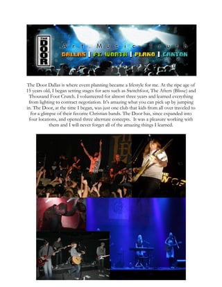The Door Dallas is where event planning became a lifestyle for me. At the ripe age of
15 years old, I began setting stages for acts such as Switchfoot, The Afters (Blisse) and
Thousand Foot Crutch. I volunteered for almost three years and learned everything
from lighting to contract negotiation. It’s amazing what you can pick up by jumping
in. The Door, at the time I began, was just one club that kids from all over traveled to
for a glimpse of their favorite Christian bands. The Door has, since expanded into
four locations, and opened three alternate concepts. It was a pleasure working with
them and I will never forget all of the amazing things I learned.
 