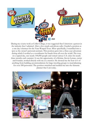 During my course work at Collin College, it was suggested that I interview a person in
the industry that I admired. After a few emails and phone calls, I landed a position as
a one day volunteer for the Vans Warped Tour. More specifically, I stumbled into a
spot as the owner’s personal assistant. This position grew into a three year adventure
during which I worked as a coordinator for bands from all over the world. The tour,
on a typical day, saw nearly 100,000 people and visited various U.S. cities for nearly
three months each summer. It was the opportunity of a lifetime. Kevin Lyman, owner
and founder, worked directly with me as a mentor. He showed me the how-to’s of
anything from building accommodations for large traveling groups to meal planning
for over 500 personnel. The position stretched and molded me into the fantastic
planner that I am today.
 