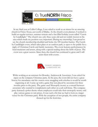 In my final year at Collin College, I was asked to work as an intern for an amazing
church in Frisco Texas, just north of Dallas. As the church event planner, I worked to
build on regular services, summer retreats and a fun filled holiday event called “Carols
by Candlelight.” The church was only three years old and not widely known in the
area which made my position very important. During my internship, I am proud to
say the church membership doubled and broke the 100 member barrier. The Carols
by Candlelight event, which takes place at an outdoor park, is open to the public for a
night of Christmas Carols and family memories. The event features performances by
local musicians and actors, along with a special reading about the birth of Jesus. The
event was a great success. Since then, the church has continued to grow and I still
assist them with events.
While working as an assistant for Dowdey, Anderson & Associates, I was asked for
input on the company Christmas party. In the past, the event did not have a great
history for attendance and the owners were struggling with whether it would be worth
organizing at all. I came up with a game that was played by associates for three
months prior to the party. The game used Monopoly money as a reward between
associates who wanted to complement each other on a job well done. The company
party featured a poker theme where employees could take their monopoly money and
play various games to win prizes. It was such a hit that we had to look at a larger
venue for the Christmas party. With the exception of two people, the entire company
showed up for the festivities.
 