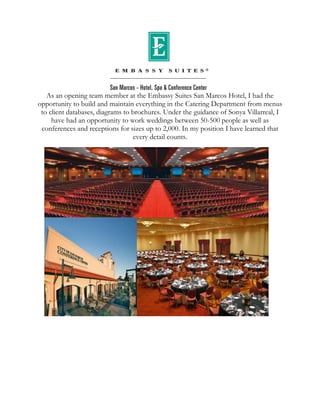As an opening team member at the Embassy Suites San Marcos Hotel, I had the
opportunity to build and maintain everything in the Catering Department from menus
to client databases, diagrams to brochures. Under the guidance of Sonya Villarreal, I
have had an opportunity to work weddings between 50-500 people as well as
conferences and receptions for sizes up to 2,000. In my position I have learned that
every detail counts.
 