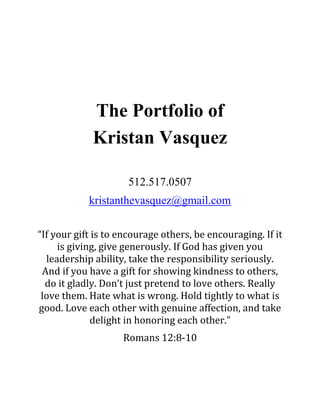 The Portfolio of
Kristan Vasquez
512.517.0507
kristanthevasquez@gmail.com
“If your gift is to encourage others, be encouraging. If it
is giving, give generously. If God has given you
leadership ability, take the responsibility seriously.
And if you have a gift for showing kindness to others,
do it gladly. Don’t just pretend to love others. Really
love them. Hate what is wrong. Hold tightly to what is
good. Love each other with genuine affection, and take
delight in honoring each other.”
Romans 12:8-10
 