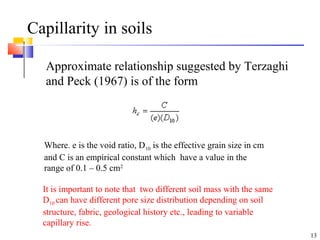 Capillarity in soils
Approximate relationship suggested by Terzaghi
and Peck (1967) is of the form
13
Where. e is the void ratio, D10 is the effective grain size in cm
and C is an empirical constant which have a value in the
range of 0.1 – 0.5 cm2
It is important to note that two different soil mass with the same
D10 can have different pore size distribution depending on soil
structure, fabric, geological history etc., leading to variable
capillary rise.
 