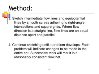 41
Method:
3. Sketch intermediate flow lines and equipotential
lines by smooth curves adhering to right-angle
intersections and square grids. Where flow
direction is a straight line, flow lines are an equal
distance apart and parallel.
4. Continue sketching until a problem develops. Each
problem will indicate changes to be made in the
entire net. Successive trials will result in a
reasonably consistent flow net.
 