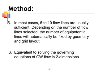42
Method:
5. In most cases, 5 to 10 flow lines are usually
sufficient. Depending on the number of flow
lines selected, the number of equipotential
lines will automatically be fixed by geometry
and grid layout.
6. Equivalent to solving the governing
equations of GW flow in 2-dimensions.
 