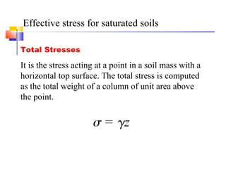Effective stress for saturated soils
Total Stresses
It is the stress acting at a point in a soil mass with a
horizontal top surface. The total stress is computed
as the total weight of a column of unit area above
the point.
 