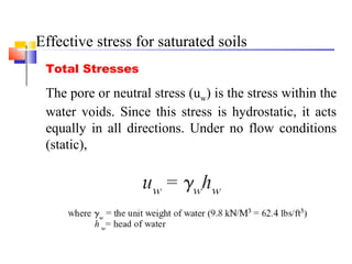 Total Stresses
The pore or neutral stress (uw) is the stress within the
water voids. Since this stress is hydrostatic, it acts
equally in all directions. Under no flow conditions
(static),
Effective stress for saturated soils
 