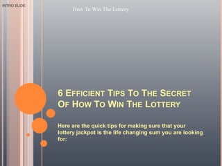 6 Efficient Tips To The Secret Of How To Win The Lottery Here are the quick tips for making sure that your lottery jackpot is the life changing sum you are looking for: INTRO SLIDE How To Win The Lottery 