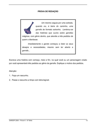 SARESP 2004 – Prova A – 6ª Série 13
PROVA DE REDAÇÃO
Um menino seguia por uma estrada,
quando viu, à beira do caminho, uma
garrafa de formato estranho. Lembrou-se
das histórias que ouvira sobre garrafas
mágicas, com gênio dentro, que atendia a três pedidos de
quem o libertasse.
Imediatamente o garoto começou a listar os seus
desejos e necessidades, mesmo sem ter aberto a
garrafa...
Escreva uma história com começo, meio e fim, na qual você ou um personagem criado
por você apresentará três pedidos ao gênio da garrafa. Explique o motivo dos pedidos.
Atenção:
1. Faça um rascunho.
2. Passe o rascunho a limpo com letra legível.
 