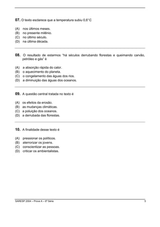 SARESP 2004 – Prova A – 6ª Série 5
07. O texto esclarece que a temperatura subiu 0,6°C
(A) nos últimos meses.
(B) no presente milênio.
(C) no último século.
(D) na última década.
08. O resultado de estarmos “há séculos derrubando florestas e queimando carvão,
petróleo e gás” é
(A) a absorção rápida do calor.
(B) o aquecimento do planeta.
(C) o congelamento das águas dos rios.
(D) a diminuição das águas dos oceanos.
09. A questão central tratada no texto é
(A) os efeitos da erosão.
(B) as mudanças climáticas.
(C) a poluição dos oceanos.
(D) a derrubada das florestas.
10. A finalidade desse texto é
(A) pressionar os políticos.
(B) aterrorizar os jovens.
(C) conscientizar as pessoas.
(D) criticar os ambientalistas.
 