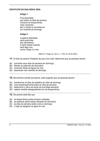 6 SARESP 2004 – Prova A – 6ª Série
ESTATUTO DA SUA NOVA VIDA
Artigo 1
Fica decretado
que todos os dias da semana,
inclusive as terças-feiras
mais cinzentas,
têm o direito a converter-se
em manhãs de domingo.
Artigo 2
A palavra liberdade
será suprimida
dos dicionários.
A partir deste instante,
será algo vivo,
como o fogo e o mar.
(MELLO, Thiago de. Isto é, n. 1750, de 16.04.2003).
11. O título do poema "Estatuto da sua nova vida" determina que as pessoas devem
(A) converter seus dias da semana em domingo.
(B) libertar as palavras do dicionário.
(C) incendiar todas as águas do mar.
(D) descansar nas manhãs de domingo.
12. Na primeira estrofe do poema, está sugerido que as pessoas devem
(A) transformar os dias de trabalho em dias de domingo.
(B) viver prazerosamente todos os dias da semana.
(C) determinar o dia e as horas da sua folga semanal.
(D) realizar tarefas desagradáveis só nas terças-feiras.
13. No poema está dito que
(A) as terças-feiras serão sempre nubladas.
(B) as palavras serão todas retiradas do dicionário.
(C) os dias da semana serão como o domingo.
(D) o fogo se apagará na água do mar.
 