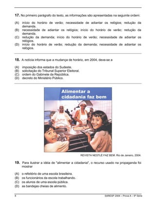 8 SARESP 2004 – Prova A – 6ª Série
17. No primeiro parágrafo do texto, as informações são apresentadas na seguinte ordem:
(A) início do horário de verão; necessidade de adiantar os relógios; redução da
demanda.
(B) necessidade de adiantar os relógios; início do horário de verão; redução da
demanda.
(C) redução da demanda; início do horário de verão; necessidade de adiantar os
relógios.
(D) início do horário de verão; redução da demanda; necessidade de adiantar os
relógios.
18. A notícia informa que a mudança de horário, em 2004, deve-se a
(A) imposição dos estados do Sudeste.
(B) solicitação do Tribunal Superior Eleitoral.
(C) ordem do Gabinete da República.
(D) decreto do Ministério Público.
REVISTA NESTLÉ FAZ BEM. Rio de Janeiro, 2004.
19. Para ilustrar a idéia de "alimentar a cidadania", o recurso usado na propaganda foi
mostrar
(A) o refeitório de uma escola brasileira.
(B) os funcionários da escola trabalhando.
(C) os alunos de uma escola pública.
(D) as bandejas cheias de alimento.
 