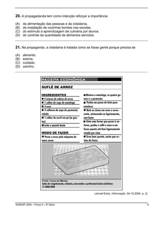 SARESP 2004 – Prova A – 6ª Série 9
20. A propagadanda tem como intenção reforçar a importância
(A) da alimentação das pessoas e da cidadania.
(B) da instalação de cozinhas bonitas nas escolas.
(C) do estímulo à aprendizagem de culinária por alunos.
(D) do controle da quantidade de alimentos servidos.
21. Na propaganda, a cidadania é tratada como se fosse gente porque precisa de
(A) alimento.
(B) estima.
(C) cuidado.
(D) carinho.
(Jornal Extra, Informação, 04.10.2004. p. 2)
 