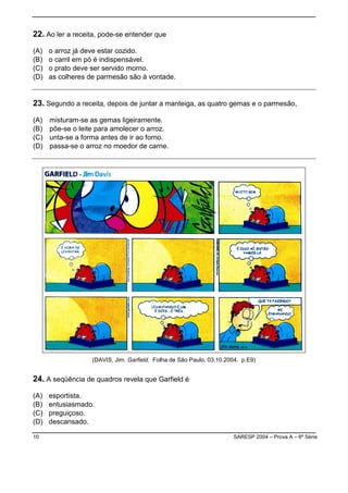 10 SARESP 2004 – Prova A – 6ª Série
22. Ao ler a receita, pode-se entender que
(A) o arroz já deve estar cozido.
(B) o carril em pó é indispensável.
(C) o prato deve ser servido morno.
(D) as colheres de parmesão são à vontade.
23. Segundo a receita, depois de juntar a manteiga, as quatro gemas e o parmesão,
(A) misturam-se as gemas ligeiramente.
(B) põe-se o leite para amolecer o arroz.
(C) unta-se a forma antes de ir ao forno.
(D) passa-se o arroz no moedor de carne.
(DAVIS, Jim. Garfield. Folha de São Paulo, 03.10.2004. p.E9)
24. A seqüência de quadros revela que Garfield é
(A) esportista.
(B) entusiasmado.
(C) preguiçoso.
(D) descansado.
 