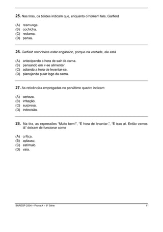 SARESP 2004 – Prova A – 6ª Série 11
25. Nas tiras, os balões indicam que, enquanto o homem fala, Garfield
(A) resmunga.
(B) cochicha.
(C) reclama.
(D) pensa.
26. Garfield reconhece estar enganado, porque na verdade, ele está
(A) antecipando a hora de sair da cama.
(B) pensando em ir-se alimentar.
(C) adiando a hora de levantar-se.
(D) planejando pular logo da cama.
27. As reticências empregadas no penúltimo quadro indicam
(A) certeza.
(B) irritação.
(C) surpresa.
(D) indecisão.
28. Na tira, as expressões “Muito bem!”, “É hora de levantar.”, “É isso aí. Então vamos
lá” deixam de funcionar como
(A) crítica.
(B) aplauso.
(C) estímulo.
(D) vaia.
 