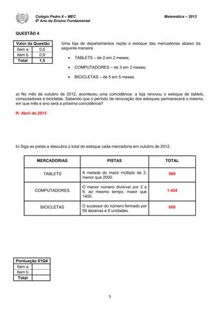 5
QUESTÃO 4
Valor da Questão
Item a 0,6
Item b 0,9
Total 1,5
a) No mês de outubro de 2012, aconteceu uma coincidência: a loja renovou o estoque de tablets,
computadores e bicicletas. Sabendo que o período de renovação dos estoques permanecerá o mesmo,
em que mês e ano será a próxima coincidência?
R: Abril de 2015
b) Siga as pistas e descubra o total do estoque cada mercadoria em outubro de 2012.
MERCADORIAS PISTAS TOTAL
TABLETS A metade do maior múltiplo de 3,
menor que 2000.
999
COMPUTADORES
O menor número divisível por 2 e
9, ao mesmo tempo, maior que
1400.
1.404
BICICLETAS O sucessor do número formado por
59 dezenas e 9 unidades.
600
Pontuação 61Q4
Item a
Item b
Total
Uma loja de departamentos repõe o estoque das mercadorias abaixo da
seguinte maneira:
 TABLETS – de 2 em 2 meses;
 COMPUTADORES – de 3 em 3 meses;
 BICICLETAS – de 5 em 5 meses.
Colégio Pedro II – MEC Matemática – 2013
6
o
Ano do Ensino Fundamental
 