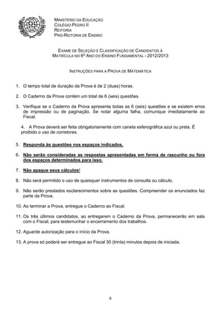 8
MINISTÉRIO DA EDUCAÇÃO
COLÉGIO PEDRO II
REITORIA
PRÓ-REITORIA DE ENSINO
EXAME DE SELEÇÃO E CLASSIFICAÇÃO DE CANDIDATOS À
MATRÍCULA NO 6O
ANO DO ENSINO FUNDAMENTAL - 2012/2013
INSTRUÇÕES PARA A PROVA DE MATEMÁTICA
1. O tempo total de duração da Prova é de 2 (duas) horas.
2. O Caderno da Prova contém um total de 6 (seis) questões.
3. Verifique se o Caderno da Prova apresenta todas as 6 (seis) questões e se existem erros
de impressão ou de paginação. Se notar alguma falha, comunique imediatamente ao
Fiscal.
4. A Prova deverá ser feita obrigatoriamente com caneta esferográfica azul ou preta. É
proibido o uso de corretores.
5. Responda às questões nos espaços indicados.
6. Não serão consideradas as respostas apresentadas em forma de rascunho ou fora
dos espaços determinados para isso.
7. Não apague seus cálculos!
8. Não será permitido o uso de quaisquer instrumentos de consulta ou cálculo.
9. Não serão prestados esclarecimentos sobre as questões. Compreender os enunciados faz
parte da Prova.
10. Ao terminar a Prova, entregue o Caderno ao Fiscal.
11. Os três últimos candidatos, ao entregarem o Caderno da Prova, permanecerão em sala
com o Fiscal, para testemunhar o encerramento dos trabalhos.
12. Aguarde autorização para o início da Prova.
13. A prova só poderá ser entregue ao Fiscal 30 (trinta) minutos depois de iniciada.
 