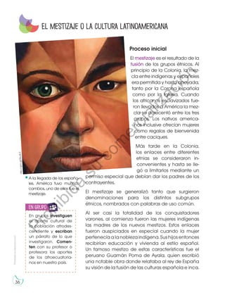 Prohibidasureproducción
36
Proceso inicial
El mestizaje es el resultado de la
fusión de los grupos étnicos. Al
principio de la Colonia, la mez-
cla entre indígenas y españoles
era permitida y hasta apoyada,
tanto por la Corona española
como por la Iglesia. Cuando
los africanos esclavizados fue-
ron llevados a América la mez-
cla se acrecentó entre los tres
grupos. Los nativos america-
nos inclusive ofrecían mujeres
como regalos de bienvenida
entre caciques.
Más tarde en la Colonia,
los enlaces entre diferentes
etnias se consideraron in-
convenientes y hasta se lle-
gó a limitarlos mediante un
permiso especial que debían dar los padres de los
contrayentes.
El mestizaje se generalizó tanto que surgieron
denominaciones para los distintos subgrupos
étnicos, nombrados con palabras de uso común.
Al ser casi la totalidad de los conquistadores
varones, al comienzo fueron las mujeres indígenas
las madres de los nuevos mestizos. Estos enlaces
fueron auspiciados en especial cuando la mujer
pertenecía a la nobleza indígena. Sus hijos entonces
recibirían educación y vivienda al estilo español.
Un famoso mestizo de estas características fue el
peruano Guamán Poma de Ayala, quien escribió
una notable obra donde relataba al rey de España
su visión de la fusión de las culturas española e inca.
El mestizaje o la cultura latinoamericana
En grupos investiguen
el aporte cultural de
la población afrodes-
cendiente y escriban
un párrafo de lo que
investigaron. Comen-
ten con su profesor o
profesora los aportes
de los afroecuatoria-
nos en nuestro país.
en grupo
A la llegada de los españo-
les, América tuvo muchos
cambios, uno de ellos fue el
mestizaje.
http://goo.gl/EkuXL3
Prohibida
su
com
ercialización
 