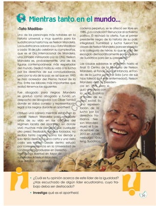 Mientras tanto en el mundo...
«Tata Madiba»
Uno de los personajes más notables en la
historia universal, y muy querido para los
sudafricanos hasta hoy, es Nelson Mandela.
Los sudafricanos adoran a su «Tata Madiba»
y cada 18 de julio celebran su cumpleaños,
que es el Día Internacional de Mandela,
una jornada instaurada por la ONU. Nelson
Mandela es, probablemente, una de las
figuras contemporáneas más respetadas
del mundo. Dedicó toda su vida a la lucha
por los derechos de sus conciudadanos,
pero por la vía de la paz; es así que en 1993
se hizo acreedor del Premio Nobel de la
Paz. Entre las labores más importantes que
realizó tenemos las siguientes:
Fue abogado para negros: Mandela
se graduó como abogado y fundó un
despacho de abogados con Oliver Tambo
donde se daba consejo y representación
legal a los negros durante el apartheid.
Obtuvo una carrera mientras estaba en la
cárcel: Nelson Mandela pasó veintisiete
años de su vida en las cárceles del
régimen racista del apartheid, en donde
vivió muchas más penurias que cualquier
otro preso. Realizaba trabajos forzados, no
recibía tanta comida como los demás y
solo tenía derecho a una carta y una visita
cada seis meses. Desde dentro estudió
por correspondencia en la Universidad de
Londres para graduarse en Derecho.
Rechazó la libertad en favor de
sus ideales: A Nelson Mandela,
que estaba condenado a
cadena perpetua, se le ofreció ser libre en
1985. ¿La condición? Renunciar al activismo
político. Él rechazó la oferta. Fue el primer
presidente negro de la historia de su país:
integridad, humildad y lucha fueron las
clavesdeNelsonMandela,paraserelevado
a la categoría de héroe, lo que le valió ser
escogido democráticamente por el pueblo
de Sudáfrica para ser su presidente.
Las causas solidarias le movieron hasta el
final: El Centro de la Memoria de Nelson
Mandela, el Fondo para la Infancia, el Fon-
do de la Lucha contra el Sida (uno de sus
hijos falleció por esta enfermedad), Nelson
Mandela dejó la presiden-
cia en 1999, pero si-
guió vinculado con
la vida pública
a través de su
obra social. Es
una represen-
tación de la
lucha por los
derechos hu-
manos. Nel-
son Mandela
murió el 5 de
diciembre de
2013 en Johan-
nesburgo, Gau-
teng, Sudáfrica.
shorturl.at/cqsxQ
39
• ¿Cuál es tu opinión acerca de este líder de la igualdad?
¿Has escuchado de algún líder ecuatoraino, cuyo tra-
bajo deba ser destacado?
• Investiga qué es el apartheid.
Prohibida
su
com
ercialización
 