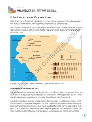 Prohibidasureproducción
43
Mecanismos del sistema colonial
QUITO
Pasto
Popayán
Champanchica
Guarchicona
Cali
Buga
Españoles
PiuraP. Paita
Puerto de
Buenaventura
Reino de Granada
Los Quijos
Cajamarca
Chachapoyas
Moyobamba
Motilones
Los Reyes
Quito
Loja
Guayaquil
Otras ciudades
Indígenas contribuyentes
O.PACÍFICO
El territorio, su ocupación y relaciones
El territorio de la Audiencia de Quito comprendía al sur hasta Paita y tierra aden-
tro: Piura, Cajamarca, Chachapoyas, Moyobamba y Motilones.
Por el este, Los Quijos y los pueblos que se descubrieren. Por el oeste, el puerto
de Buenaventura, y por el norte: Pasto, Popayán, Cali, Buga, Champanchica y
Guarchicona.
Mapa de la proporción poblacional en la Real Audiencia de Quito
La Audiencia de Quito en 1563
Las políticas impuestas por la Audiencia cambiaron muchos aspectos de la
vida de los indígenas. Así acabaron las relaciones interregionales de los seño-
ríos. En la Audiencia existía un solo eje: Quito-Puerto de Guayaquil.
La división de la sociedad en república de blancos y república de indios impli-
caba que la costumbre indígena de vivir dispersos, no concentrados en pue-
blos, se trastornaría. El vivir en reservas o pueblos terminó con la costumbre indí-
gena de acceder a diversos pisos ecológicos, pero los españoles encontraban
más fácil de administrarlos, evangelizarlos y expropiar sus tierras comunales.
©edb
DCD: CS.3.1.12.
Prohibida
su
com
ercialización
 