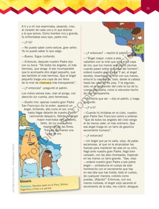 35
A ti y a mí nos examinaba, pesando, creo,
el corazón de cada uno y lo que éramos
y lo que somos. Como hombre rico y grande,
tú enfrentabas esos ojos, padre mío.
—¿Y tú?
—No puedo saber como estuve, gran señor.
Ya no puedo saber lo que valgo.
—Bueno. Sigue contando.
—Entonces, después nuestro Padre dijo
con su boca: “De todos los ángeles, el más
hermoso, que venga. A ese incomparable
que lo acompañe otro ángel pequeño, que
sea también el más hermoso. Que el ángel
pequeño traiga una copa de oro llena
de la miel de chancaca más transparente”.
—¿Y entonces? –preguntó el patrón.
Los indios siervos oían, oían al pongo, con
atención sin cuenta, pero temerosos.
—Dueño mío: apenas nuestro gran Padre
San Francisco dio la orden, apareció un
ángel, brillando, alto como el sol; vino
hasta llegar delante de nuestro Padre,
caminando despacio. Detrás del ángel
mayor marchaba otro pequeño,
bello, de luz suave como
resplandor de las ﬂores.
Traía en las manos una
copa de oro.
—¿Y entonces? —repitió el patrón.
—“Ángel mayor: cubre a este
caballero con la miel que está en la copa
de oro; que tus manos sean como plumas
cuando pasen sobre el cuerpo del hombre”,
ordenó nuestro gran Padre. Y así, el ángel
excelso, levantando la miel con sus manos,
enlució tu cuerpecito, todo, desde la cabeza
hasta las uñas de los pies. Y te erguiste,
solo; en el resplandor del cielo la luz de tu
cuerpo sobresalía, como si estuviera hecho
de oro, transparente.
—Así tenía que ser —dijo el patrón, y luego
preguntó:
—¿Y a ti?
—Cuando tú brillabas en el cielo, nuestro
gran Padre San Francisco volvió a ordenar:
“Que de todos los ángeles del cielo venga
el de menos valer, el más ordinario. Que
ese ángel traiga en un tarro de gasolina
excremento humano”.
—¿Y entonces?
—Un ángel que ya no valía, viejo, de patas
escamosas, al que no le alcanzaban las
fuerzas para mantener las alas en su sitio,
llegó ante nuestro gran Padre; llegó bien
cansado, con las alas chorreadas, trayendo
en las manos un tarro grande. “Oye, viejo
—ordenó nuestro gran Padre a ese pobre
ángel—, embadurna el cuerpo de este
hombrecito con el excremento que hay
en esa lata que has traído; todo el cuerpo,
de cualquier manera; cúbrelo como
puedas. ¡Rápido!” Entonces, con sus
manos nudosas, el ángel viejo sacando el
excremento de la lata, me cubrió, desigual,
Glosario
Chancaca. Nombre dado en el Perú, Bolivia,
Argentina y Chile a la panela.
Prohibida
su
com
ercialización
 