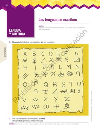 LENGUA
Y CULTURA
LENGUA
Y CULTURA
40
DESTREZA:	 Participar	en	contextos	y	situaciones	que	evidencien	la	funcionalidad	de	la	lengua	escrita	como	herramienta	cultural.
1. Observo el alfabeto y con esa clave leo los mensajes.
2. Con un compañero o compañera usamos
este alfabeto para enviarnos mensajes.
EXPERIENCIA
Las lenguas se escriben
OBJETIVO
Interactuar	con	diversas	expresiones	culturales	para	acceder,	participar	y	apropiarse	
de	la	cultura	escrita.
Prohibida
su
com
ercialización
 