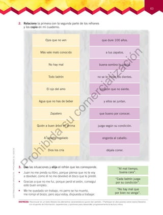 63
2. Relaciono la primera con la segunda parte de los refranes
y los copio en mi cuaderno.
3. Leo las situaciones y elijo el refrán que les corresponde.
• Juan no me presta su libro, porque piensa que no le voy
a devolver, como él no me devolvió el disco que le presté.
• Gracias a que no me fui, porque perdí el avión, conseguí
este buen empleo.
• Me he quedado sin trabajo, mi perro se ha muerto,
me rompí el brazo, pero aquí estoy, dispuesta a trabajar.
“Cada ladrón juzga
por su condición”.
“Al mal tiempo,
buena cara”.
“No hay mal que
por bien no venga”.
que dure 100 años.
a tus zapatos.
buena sombra lo cobija.
no se le miran los dientes.
corazón que no siente.
y ellos se juntan.
que bueno por conocer.
juzga según su condición.
engorda al caballo.
déjala correr.
Ojos que no ven
Más vale malo conocido
No hay mal
Todo ladrón
El ojo del amo
Agua que no has de beber
Zapatero
Quién a buen árbol se arrima
A caballo regalado
Dios los cría
DESTREZAS:		Reconocer	en	un	texto	literario	los	elementos	característicos	que	le	dan	sentido.	/	Participar	en	discusiones	sobre	textos	literarios	
con	el	aporte	de	información,	experiencias	y	opiniones	para	desarrollar	progresivamente	la	lectura	crítica.
Prohibida
su
com
ercialización
 