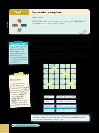 8
Utilizando las palabras derecha, izquierda, arriba, abajo, describe cómo
te diriges de tu casa al parque de tu barrio.
Coordenadas rectangularesTEMA 1
Emilia realiza todos los días el siguiente recorrido: sale desde su casa hacia
su escuela; luego de la escuela, se traslada a la farmacia donde trabaja su
madre; finalmente va con su madre a la panadería.
Si Emilia quiere contarle al resto de la clase cómo es su recorrido, ¿de qué
modo explicaría la ubicación de cada lugar?
Para explicar la ubicación de cada lugar, Emilia realiza un plano cartesiano.
En el eje horizontal coloca letras que representan las calles, y en el eje
vertical coloca números que son las transversales.
Recuerda siempre
Una cuadrícula permite
ubicar con facilidad
algún punto o calle
que se desea localizar.
En ocasiones es
necesario colocar letras
o números para facilitar
la ubicación.
CASA (Calle A, transversal 1)
ESCUELA (Calle B, transversal 4)
FARMACIA (Calle E, transversal 1)
PANADERÍA (Calle D, transversal 3)
Escuela
Panadería
Casa Farmacia
5
4
3
2
1
0
A B C D E F
Sabías que...
Actualmente existen
los GPS (Sistema de
Posicionamiento Global)
que emplea el mismo
principio del Plano
Cartesiano, para ubicar
un lugar se emplea en
referencia la latitud y
longitud de dicho lugar,
conocidas estas como
coordenadas geográficas.
Freepick,(2020).
Cuaderno de trabajo páginas 6 y 7
Saberes previos
Prohibida
su
com
ercialización
 