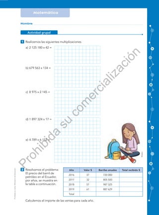 Prohibidasuventa.MinisteriodeEducación
Matemática FICHA No
Nombre:
Actividad grupal
Realicemos las siguientes multiplicaciones1
Resolvamos el problema:
El precio del barril de
petróleo en el Ecuador,
por años, se muestra en
la tabla a continuación.
2
Sexto grado EGB
a) 2 125 180 x 42 =
b) 679 563 x 134 =
c) 8 975 x 2 145 =
d) 1 897 324 x 17 =
e) 4 789 x 6 152 =
Calculemos el importe de las ventas para cada año.
Año Valor $ Barriles anuales Total recibido $
2016 37 720 000
2017 32 805 500
2018 57 987 325
2019 61 887 629
Total
Mineduc
Prohibida
su
com
ercialización
 