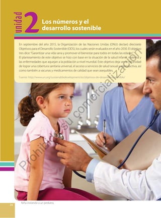 unidad
2
2424
Niña visitando a un pediatra.
Los números y el
desarrollo sostenible
En septiembre del año 2015, la Organización de las Naciones Unidas (ONU) declaró diecisiete
Objetivos para el Desarrollo Sostenible (ODS), los cuales serán evaluados en el año 2030. El objetivo
tres dice:“Garantizar una vida sana y promover el bienestar para todos en todas las edades”.
El planteamiento de este objetivo se hizo con base en la situación de la salud infantil, materna y
las enfermedades que aquejan a la población a nivel mundial. Este objetivo deja ver la necesidad
de lograr una cobertura sanitaria universal, el acceso a servicios de salud sexual y reproductiva, así
como también a vacunas y medicamentos de calidad que sean asequibles.
Fuente: http://www.un.org/sustainabledevelopment/es/objetivos-de-desarrollo-sostenible/
Prohibida
su
com
ercialización
 