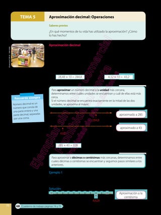70
Saberes previos
TEMA 5 Aproximación decimal: Operaciones
¿En qué momentos de tu vida has utilizado la aproximación? ¿Cómo
lo has hecho?
Aproximación decimal
En una librería venden 10 libros a un costo de $ 28,48 cada uno y 10 revistas
a un costo de $ 4,32 cada una. ¿Cuántos dólares aproximadamente se
obtiene de las ventas?
Para calcular el costo aproximado, es necesario realizar los siguientes pasos:
1.	 Multiplicar los costos de la revistas y los libros.
28,48 × 10 = 284,8			 4,32 × 10 = 43,2
2.	 Aproximar las cantidades al número entero.
284
43
4,62
285
44
4,63
284,8
43,2
4,628
3.	 Sumar las cantidades aproximadas
285 + 43 = 328
El costo aproximado de ventas es de $ 328.
Ejemplo 1
Utilizar la semirrecta numérica para aproximar 4, 628 a la centésima, décima
y unidad más cercana.
Solución
Shutterstock,
(2019)
.
134010548
Recuerda siempre
Número decimal es un
número que consta de
una parte entera y una
parte decimal, separadas
por una coma.
Cuaderno de trabajo páginas 74 y 75
 