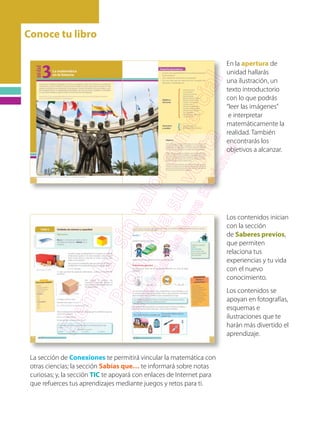 Conoce tu libro
En la apertura de
unidad hallarás
una ilustración, un
texto introductorio
con lo que podrás
“leer las imágenes”
e interpretar
matemáticamente la
realidad. También
encontrarás los
objetivos a alcanzar.
Los contenidos inician
con la sección
de Saberes previos,
que permiten
relaciona tus
experiencias y tu vida
con el nuevo
conocimiento.
Los contenidos se
apoyan en fotografías,
esquemas e
ilustraciones que te
harán más divertido el
aprendizaje.
La sección de Conexiones te permitirá vincular la matemática con
otras ciencias; la sección Sabías que… te informará sobre notas
curiosas; y, la sección TIC te apoyará con enlaces de Internet para
que refuerces tus aprendizajes mediante juegos y retos para ti.
 