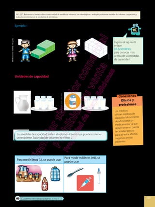 107
Shutterstock,
(2020)
.185519042
Ejemplo 1
¿Quién ha apilado más cajas?
Mateo y Andrea han apilado la misma cantidad de cajas.
Unidades de capacidad
Se desea servir leche de dos recipientes diferentes, en vasos de igual
capacidad.
Con el contenido de la jarra se han podido llenar 9 vasos de leche, y con
el contenido de la caja se han podido llenar 6 vasos de leche. Esto quiere
decir, entonces, que la jarra tiene mayor capacidad que la caja.
Las unidades de capacidad de uso internacional son el litro y el mililitro.
Existen recipientes adecuados para cada una de las medidas.
Ingresa al siguiente
enlace
bit.ly/2ImBHes
para conocer más
acerca de las medidas
de capacidad.
Conexiones
Oficios y
profesiones
Los médicos
utilizan medidas de
capacidad al momento
de administrar un
medicamento, ya que
deben tener en cuenta
la cantidad precisa
para así evitar efectos
negativos en sus
pacientes.
Para medir litros (L), se puede usar
Para medir mililitros (ml), se
puede usar
Destrella
AA
Matemática
7,
(2020).
Niño
y
niña.
Shutterstock,
(2020)
.117078826
Cuaderno de trabajo páginas 116 y 117
M.3.2.17. Reconocer el metro cúbico como unidad de medida de volumen, los submúltiplos y múltiplos; relacionar medidas de volumen y capacidad; y
realizar conversiones en la resolución de problemas.
 