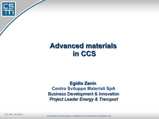 Advanced materials  in CCS The content of this document is confidential and is reserved for the Customer only Egidio Zanin  Centro Sviluppo Materiali SpA Business Development & Innovation Project Leader Energy & Transport CCS –WEC  18.10.2011 