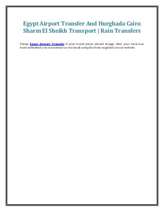Egypt Airport Transfer And Hurghada Cairo 
Sharm El Sheikh Transport | Rain Transfers 
Cheap Egypt Airport Transfer if your travel plans should change after your form has 
been submitted you can contact us via email using the form supplied on our website 
