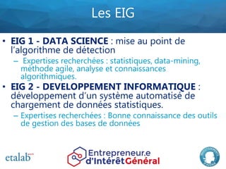 Les EIG
• EIG 1 - DATA SCIENCE : mise au point de
l’algorithme de détection
– Expertises recherchées : statistiques, data-...