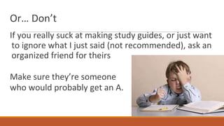 Or… Don’t
If you really suck at making study guides, or just want
to ignore what I just said (not recommended), ask an
organized friend for theirs
Make sure they’re someone
who would probably get an A.
 