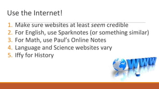 Use the Internet!
1. Make sure websites at least seem credible
2. For English, use Sparknotes (or something similar)
3. For Math, use Paul’s Online Notes
4. Language and Science websites vary
5. Iffy for History
 