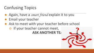 Confusing Topics
● Again, have a smart friend explain it to you
● Email your teacher
● Ask to meet with your teacher before school
○ if your teacher cannot meet,
ASK ANOTHER TEACHER!
 