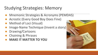 Studying Strategies: Memory
● Mnemonic Strategies & Acronyms (PEMDAS)
● Acrostic (Every Good Boy Does Fine)
● Method of Loci (Visual)
● Image-Name Technique (Invent a story)
● Drawing/Cartoons
● Chaining & Phrases
● MAKE IT MATTER TO YOU
 