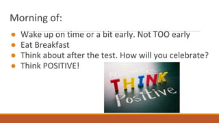 Morning of:
● Wake up on time or a bit early. Not TOO early
● Eat Breakfast
● Think about after the test. How will you celebrate?
● Think POSITIVE!
 