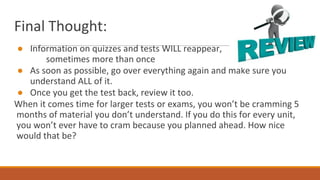 Final Thought:
● Information on quizzes and tests WILL reappear,
sometimes more than once
● As soon as possible, go over everything again and make sure you
understand ALL of it.
● Once you get the test back, review it too.
When it comes time for larger tests or exams, you won’t be cramming 5
months of material you don’t understand. If you do this for every unit,
you won’t ever have to cram because you planned ahead. How nice
would that be?
 