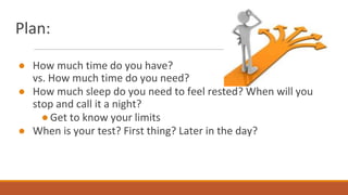 Plan:
● How much time do you have?
vs. How much time do you need?
● How much sleep do you need to feel rested? When will you
stop and call it a night?
●Get to know your limits
● When is your test? First thing? Later in the day?
 