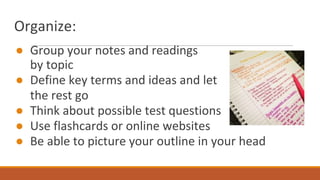 Organize:
● Group your notes and readings
by topic
● Define key terms and ideas and let
the rest go
● Think about possible test questions
● Use flashcards or online websites
● Be able to picture your outline in your head
 