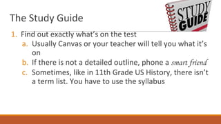 The Study Guide
1. Find out exactly what’s on the test
a. Usually Canvas or your teacher will tell you what it’s
on
b. If there is not a detailed outline, phone a smart friend
c. Sometimes, like in 11th Grade US History, there isn’t
a term list. You have to use the syllabus
 