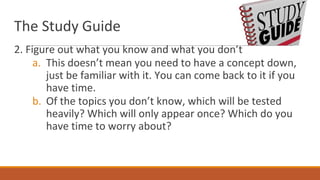 The Study Guide
2. Figure out what you know and what you don’t
a. This doesn’t mean you need to have a concept down,
just be familiar with it. You can come back to it if you
have time.
b. Of the topics you don’t know, which will be tested
heavily? Which will only appear once? Which do you
have time to worry about?
 